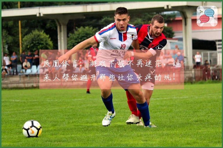 凤凰体育：游戏下载不再迷茫，过来人帮你避开那些让你头疼的坑！