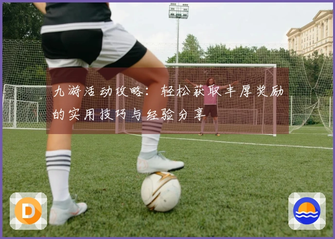 九游活动攻略：轻松获取丰厚奖励的实用技巧与经验分享