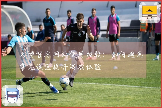 火博官方网站使用经验：如何避免常见误区提升游戏体验