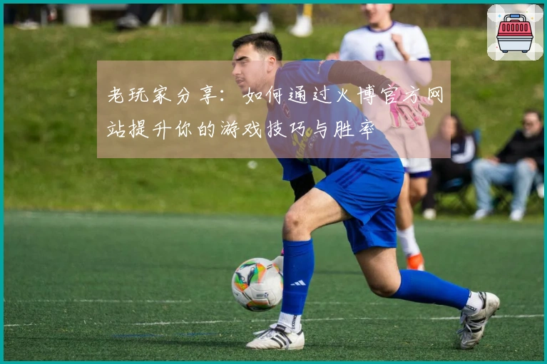 老玩家分享：如何通过火博官方网站提升你的游戏技巧与胜率