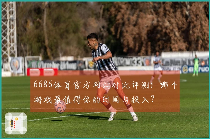 6686体育官方网站对比评测：哪个游戏最值得你的时间与投入？
