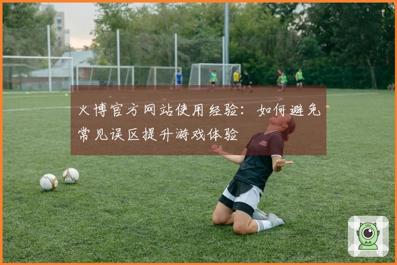 火博官方网站使用经验：如何避免常见误区提升游戏体验
