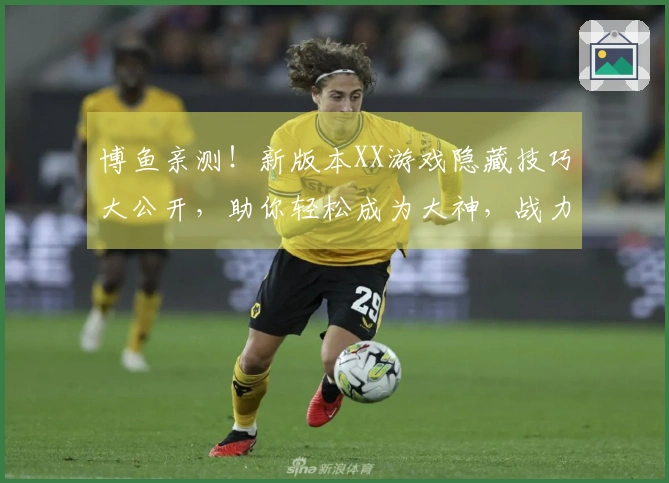 博鱼亲测！新版本XX游戏隐藏技巧大公开，助你轻松成为大神，战力飙升！