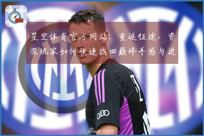 星空体育官方网站：重返征途，资深玩家如何快速找回巅峰手感与进阶秘籍