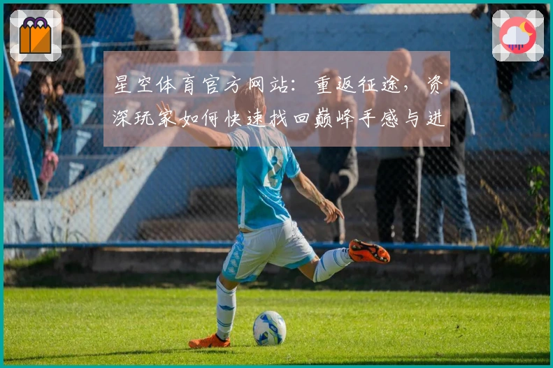 星空体育官方网站：重返征途，资深玩家如何快速找回巅峰手感与进阶秘籍